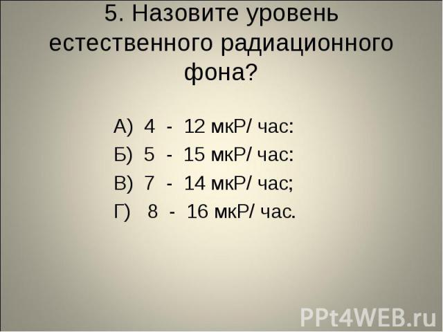 5. Назовите уровень естественного радиационного фона? А) 4 - 12 мкР/ час: Б) 5 - 15 мкР/ час: В) 7 - 14 мкР/ час; Г) 8 - 16 мкР/ час.