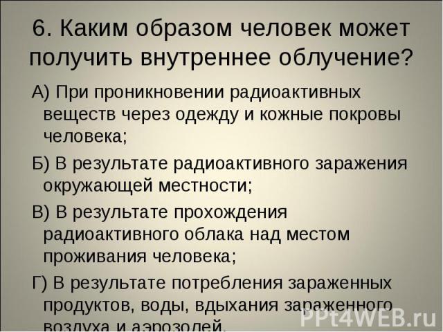 6. Каким образом человек может получить внутреннее облучение? А) При проникновении радиоактивных веществ через одежду и кожные покровы человека; Б) В результате радиоактивного заражения окружающей местности; В) В результате прохождения радиоактивног…