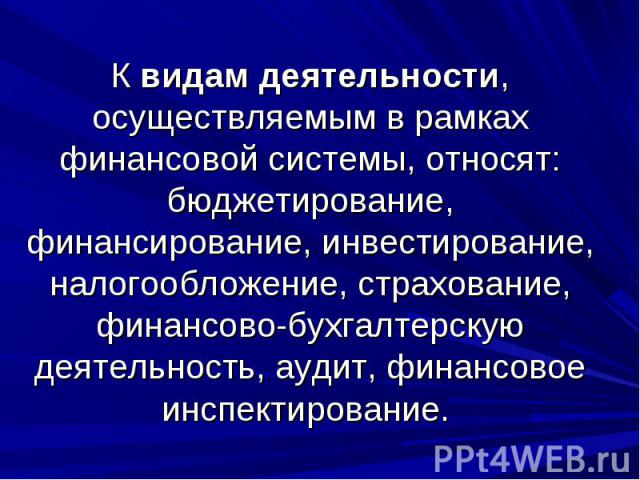 К видам деятельности, осуществляемым в рамках финансовой системы, относят: бюджетирование, финансирование, инвестирование, налогообложение, страхование, финансово-бухгалтерскую деятельность, аудит, финансовое инспектирование.