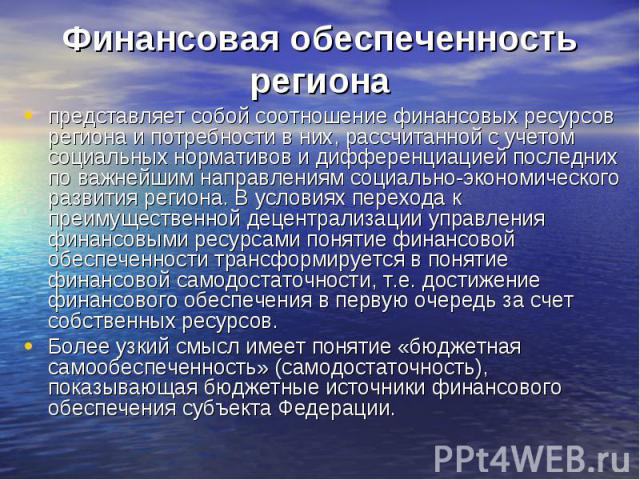 Финансовая обеспеченность региона представляет собой соотношение финансовых ресурсов региона и потребности в них, рассчитанной с учетом социальных нормативов и дифференциацией последних по важнейшим направлениям социально-экономического развития рег…