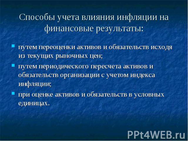 Способы учета влияния инфляции на финансовые результаты: путем переоценки активов и обязательств исходя из текущих рыночных цен;путем периодического пересчета активов и обязательств организации с учетом индекса инфляции;при оценке активов и обязател…