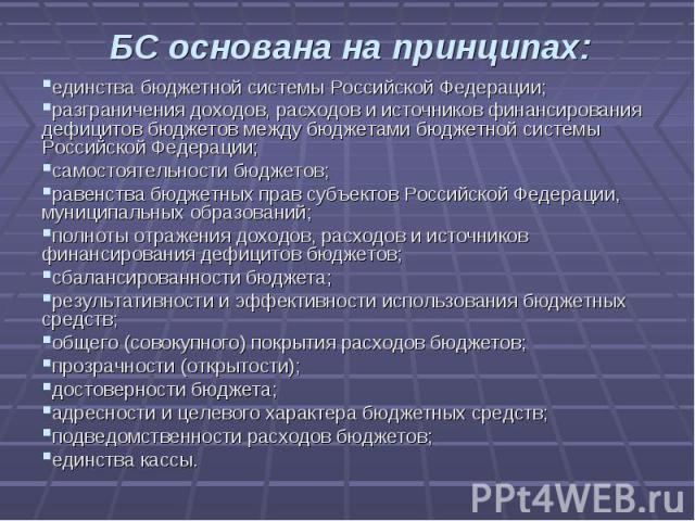 БС основана на принципах: единства бюджетной системы Российской Федерации;разграничения доходов, расходов и источников финансирования дефицитов бюджетов между бюджетами бюджетной системы Российской Федерации;самостоятельности бюджетов;равенства бюдж…