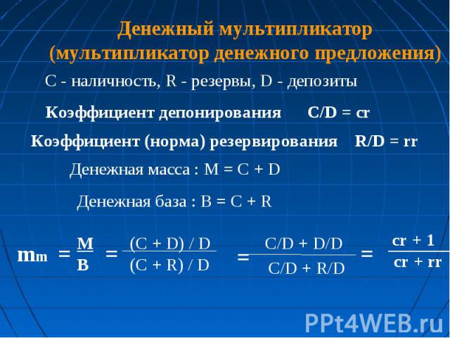 Денежный мультипликатор (мультипликатор денежного предложения) C - наличность, R - резервы, D - депозиты Коэффициент депонирования C/D = cr Коэффициент (норма) резервирования R/D = rr Денежная масса : M = C + D Денежная база : B = C + R