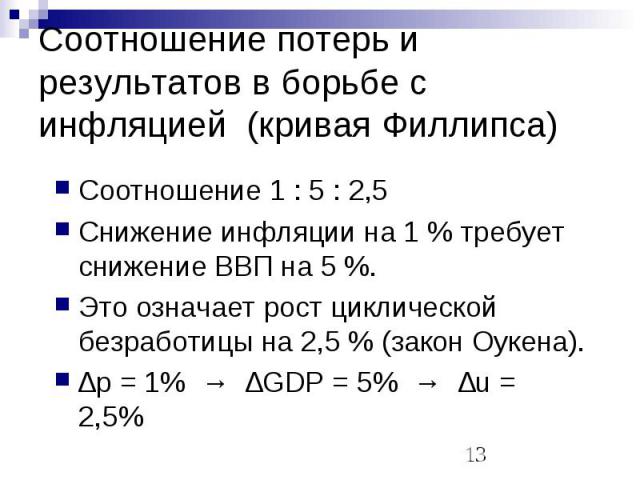 Соотношение потерь и результатов в борьбе с инфляцией (кривая Филлипса) Соотношение 1 : 5 : 2,5Снижение инфляции на 1 % требует снижение ВВП на 5 %.Это означает рост циклической безработицы на 2,5 % (закон Оукена).∆p = 1% → ∆GDP = 5% → ∆u = 2,5%