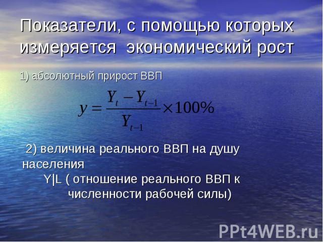 Показатели, с помощью которых измеряется экономический рост 1) абсолютный прирост ВВП 2) величина реального ВВП на душу населения Y|L ( отношение реального ВВП к численности рабочей силы)