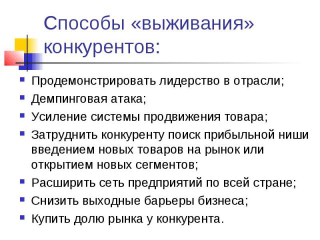 Способы «выживания» конкурентов: Продемонстрировать лидерство в отрасли;Демпинговая атака;Усиление системы продвижения товара;Затруднить конкуренту поиск прибыльной ниши введением новых товаров на рынок или открытием новых сегментов;Расширить сеть п…