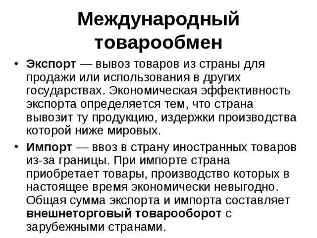 Международный товарообмен Экспорт — вывоз товаров из страны для продажи или использования в других государствах. Экономическая эффективность экспорта определяется тем, что страна вывозит ту продукцию, издержки производства которой ниже мировых. Импо…