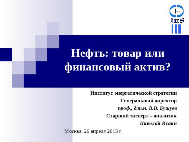 Нефть: товар или финансовый актив? Институт энергетической стратегииГенеральный директорпроф., д.т.н. В.В. БушуевСтарший эксперт – аналитикНиколай ИсаинМосква, 26 апреля 2013 г.