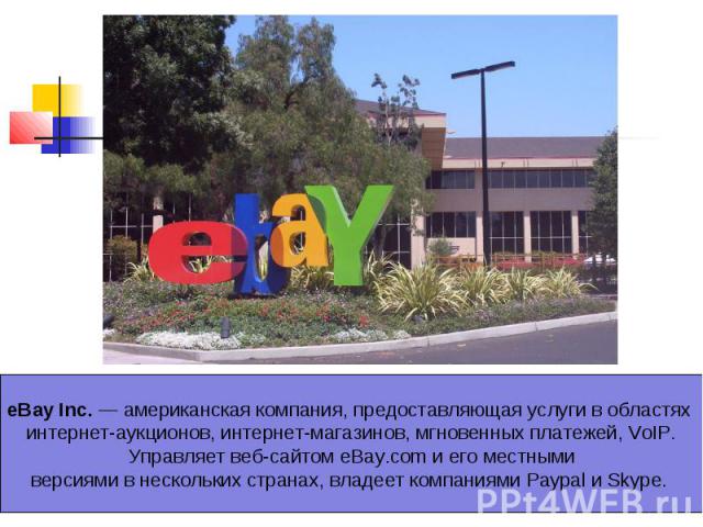 eBay Inc. — американская компания, предоставляющая услуги в областях интернет-аукционов, интернет-магазинов, мгновенных платежей, VoIP. Управляет веб-сайтом eBay.com и его местными версиями в нескольких странах, владеет компаниями Paypal и Skype.