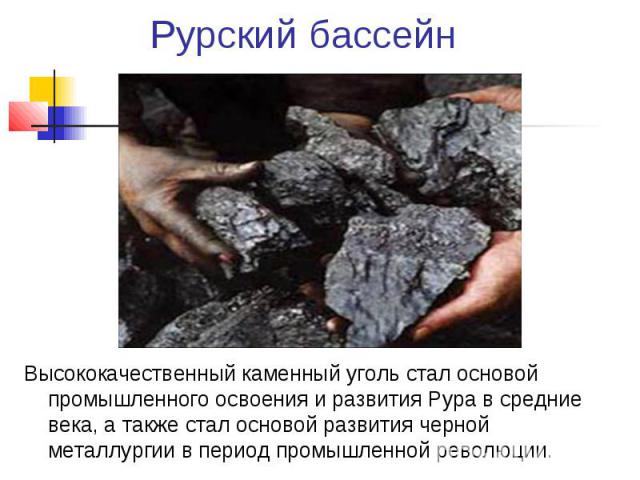 Рурский бассейн Высококачественный каменный уголь стал основой промышленного освоения и развития Рура в средние века, а также стал основой развития черной металлургии в период промышленной революции.