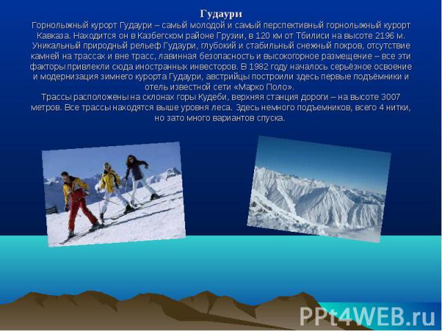 ГудауриГорнолыжный курорт Гудаури – самый молодой и самый перспективный горнолыжный курорт Кавказа. Находится он в Казбегском районе Грузии, в 120 км от Тбилиси на высоте 2196 м. Уникальный природный рельеф Гудаури, глубокий и стабильный снежный пок…