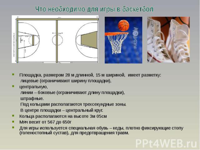Что необходимо для игры в баскетбол Площадка, размером 28 м длинной, 15 м шириной, имеет разметку: лицевые (ограничивают ширину площадки), центральную, линии – боковые (ограничивают длину площадки), штрафные. Под кольцами располагаются трехсекундные…