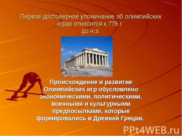 Первое достоверное упоминание об олимпийских играх относится к 776 г. до н.э. Происхождение и развитие Олимпийских игр обусловлено экономическими, политическими, военными и культурными предпосылками, которые формировались в Древней Греции.