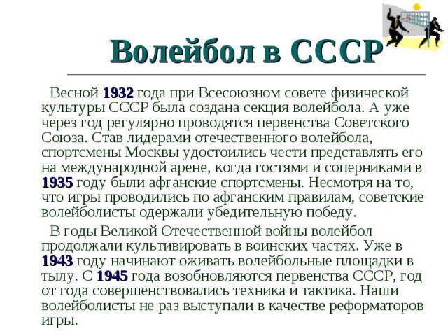 Волейбол в СССР Весной 1932 года при Всесоюзном совете физической культуры СССР была создана секция волейбола. А уже через год регулярно проводятся первенства Советского Союза. Став лидерами отечественного волейбола, спортсмены Москвы удостоились че…