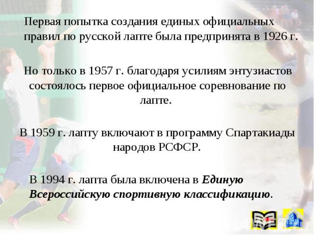 Первая попытка создания единых официальных правил по русской лапте была предпринята в 1926 г. Но только в 1957 г. благодаря усилиям энтузиастов состоялось первое официальное соревнование по лапте. В 1959 г. лапту включают в программу Спартакиады нар…