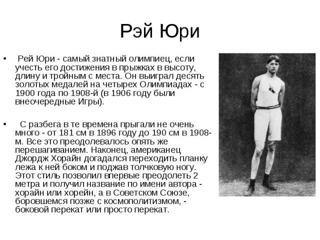 Рэй Юри Рей Юри - самый знатный олимпиец, если учесть его достижения в прыжках в высоту, длину и тройным с места. Он выиграл десять золотых медалей на четырех Олимпиадах - с 1900 года по 1908-й (в 1906 году были внеочередные Игры). С разбега в те вр…