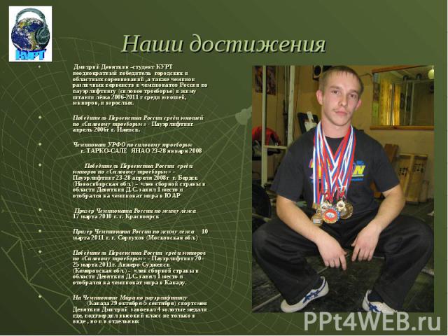 Наши достижения Дмитрий Девяткин -студент КУРТ неоднократный победитель городских и областных соревнований ,а также чемпион различных первенств и чемпионатов России по пауэрлифтингу (силовое троеборье) и жиму штанги лёжа 2006-2011 г среди юношей, юн…