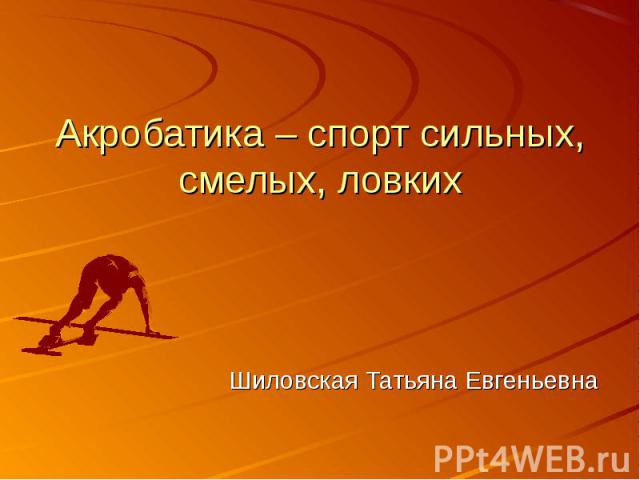 Акробатика – спорт сильных, смелых, ловких Шиловская Татьяна Евгеньевна