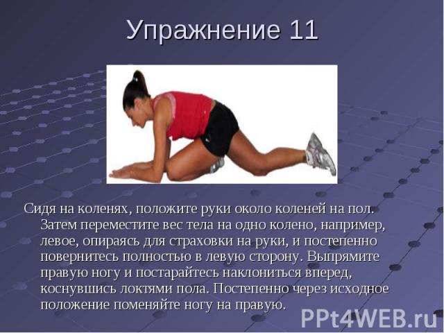 Упражнение 11 Сидя на коленях, положите руки около коленей на пол. Затем переместите вес тела на одно колено, например, левое, опираясь для страховки на руки, и постепенно повернитесь полностью в левую сторону. Выпрямите правую ногу и постарайтесь н…