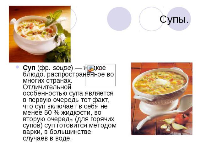 Супы Суп (фр. soupe) — жидкое блюдо, распространённое во многих странах. Отличительной особенностью супа является в первую очередь тот факт, что суп включает в себя не менее 50 % жидкости, во вторую очередь (для горячих супов) суп готовится методом …