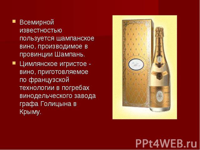 Всемирной известностью пользуется шампанское вино, производимое в провинции Шампань.Цимлянское игристое - вино, приготовляемое по французской технологии в погребах винодельческого завода графа Голицына в Крыму.