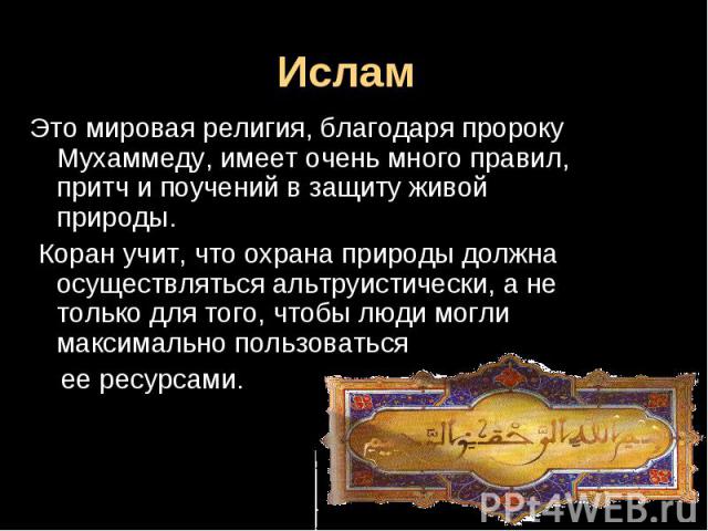 Ислам Это мировая религия, благодаря пророку Мухаммеду, имеет очень много правил, притч и поучений в защиту живой природы. Коран учит, что охрана природы должна осуществляться альтруистически, а не только для того, чтобы люди могли максимально польз…