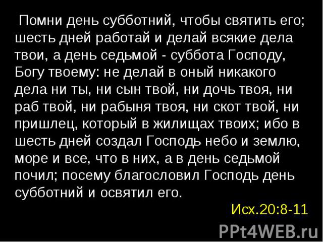 Помни день субботний, чтобы святить его; шесть дней работай и делай всякие дела твои, а день седьмой - суббота Господу, Богу твоему: не делай в оный никакого дела ни ты, ни сын твой, ни дочь твоя, ни раб твой, ни рабыня твоя, ни скот твой, ни пришле…