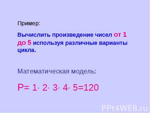 Пример:Вычислить произведение чисел от 1 до 5 используя различные варианты цикла. Математическая модель:Р= 1· 2· 3· 4· 5=120