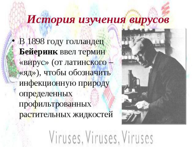 История изучения вирусов В 1898 году голландец Бейеринк ввел термин «вирус» (от латинского – «яд»), чтобы обозначить инфекционную природу определенных профильтрованных растительных жидкостей