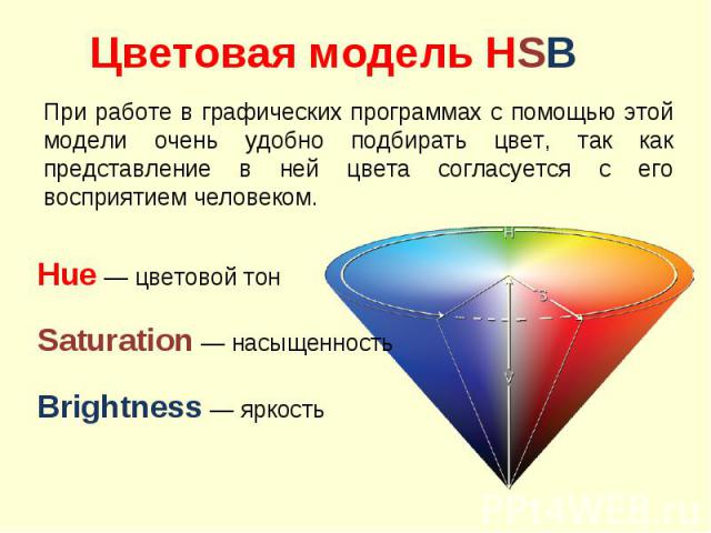 Цветовая модель HSB При работе в графических программах с помощью этой модели очень удобно подбирать цвет, так как представление в ней цвета согласуется с его восприятием человеком. Hue — цветовой тонSaturation — насыщенностьBrightness — яркость