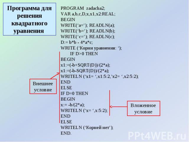 Программа для решения квадратного уравнения PROGRAM zadacha2;VAR a,b,c,D,x,x1,x2:REAL; BEGINWRITE(‘a=’); READLN(a);WRITE(‘b=’); READLN(b);WRITE(‘c=’); READLN(c);D:= b*b - 4*a*c; WRITE (‘Корни уравнения: ‘); IF D>0 THEN BEGINx1:=(-b+SQRT(D))/(2*a); x…