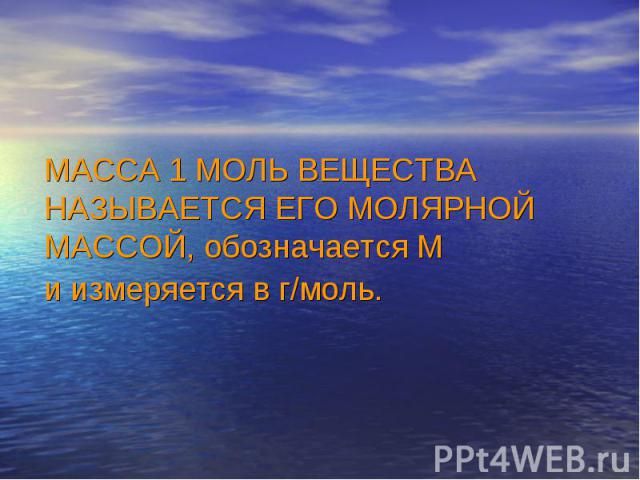 МАССА 1 МОЛЬ ВЕЩЕСТВА НАЗЫВАЕТСЯ ЕГО МОЛЯРНОЙ МАССОЙ, обозначается М и измеряется в г/моль.