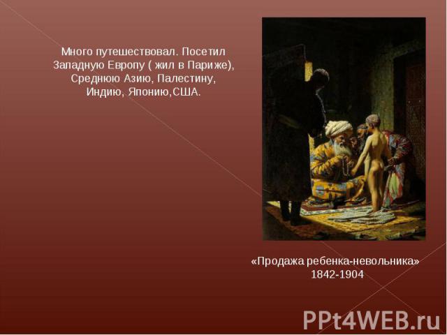 Много путешествовал. Посетил Западную Европу ( жил в Париже), Среднюю Азию, Палестину, Индию, Японию,США. «Продажа ребенка-невольника» 1842-1904