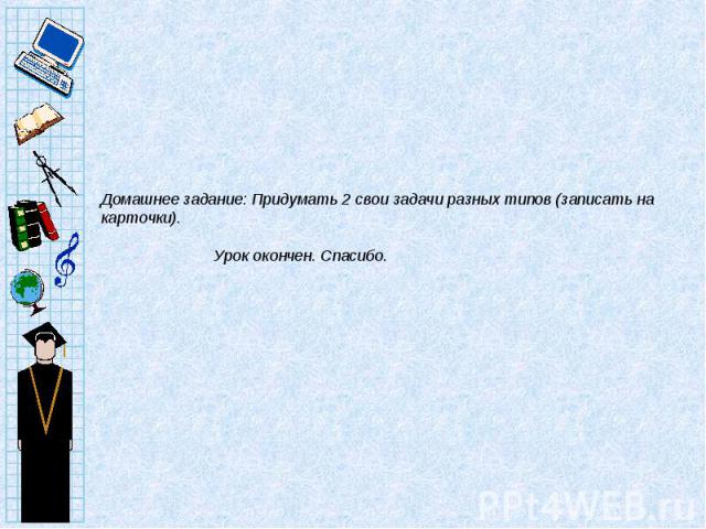 Домашнее задание: Придумать 2 свои задачи разных типов (записать на карточки). Урок окончен. Спасибо.