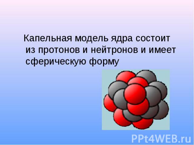 Капельная модель ядра состоит из протонов и нейтронов и имеет сферическую форму