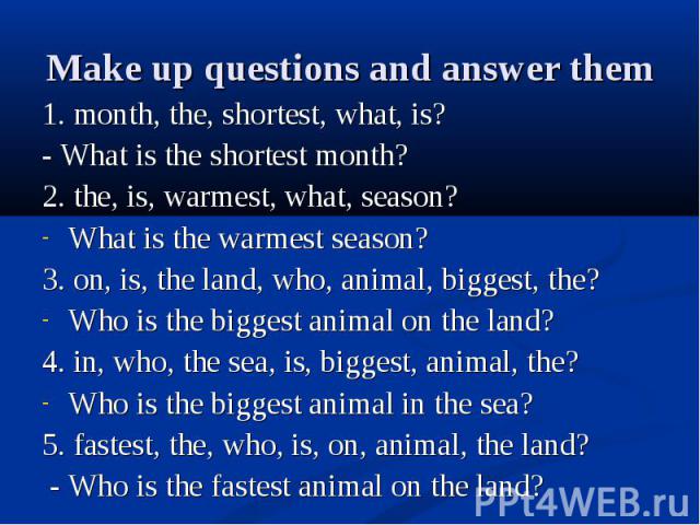 1. month, the, shortest, what, is?- What is the shortest month?2. the, is, warmest, what, season?What is the warmest season?3. on, is, the land, who, animal, biggest, the?Who is the biggest animal on the land?4. in, who, the sea, is, biggest, animal…