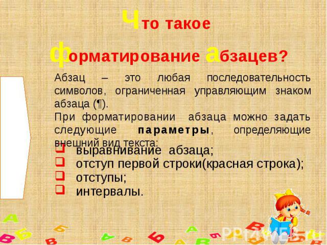 Что такое форматирование абзацев? Абзац – это любая последовательность символов, ограниченная управляющим знаком абзаца (¶).При форматировании абзаца можно задать следующие параметры, определяющие внешний вид текста: выравнивание абзаца;отступ перво…