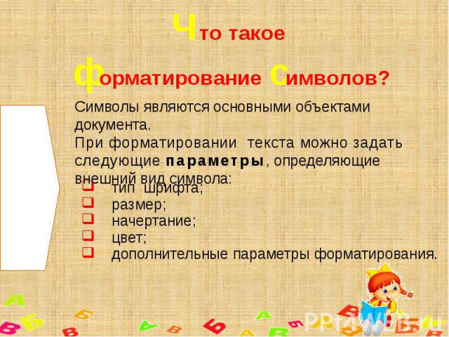 Что такое форматирование символов? Символы являются основными объектами документа.При форматировании текста можно задать следующие параметры, определяющие внешний вид символа: тип шрифта;размер;начертание;цвет;дополнительные параметры форматирования.