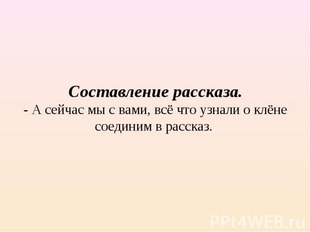 Составление рассказа.- А сейчас мы с вами, всё что узнали о клёне соединим в рассказ.  