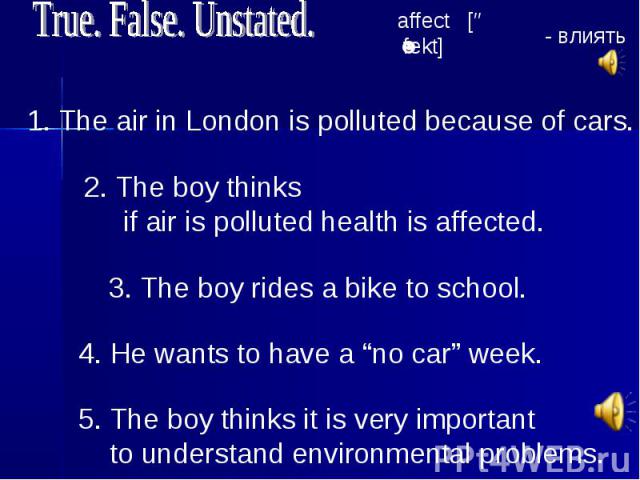 True. False. Unstated. 1. The air in London is polluted because of cars. 2. The boy thinks if air is polluted health is affected. 3. The boy rides a bike to school. 4. He wants to have a “no car” week. 5. The boy thinks it is very important to under…