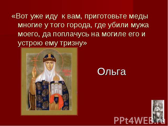 «Вот уже иду к вам, приготовьте меды многие у того города, где убили мужа моего, да поплачусь на могиле его и устрою ему тризну» Ольга