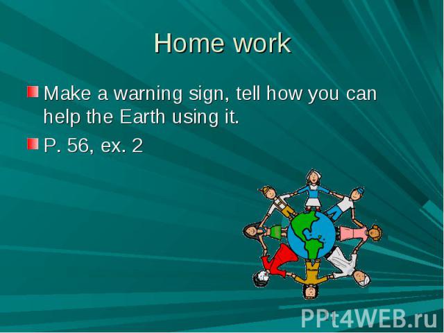 Home work Make a warning sign, tell how you can help the Earth using it.P. 56, ex. 2