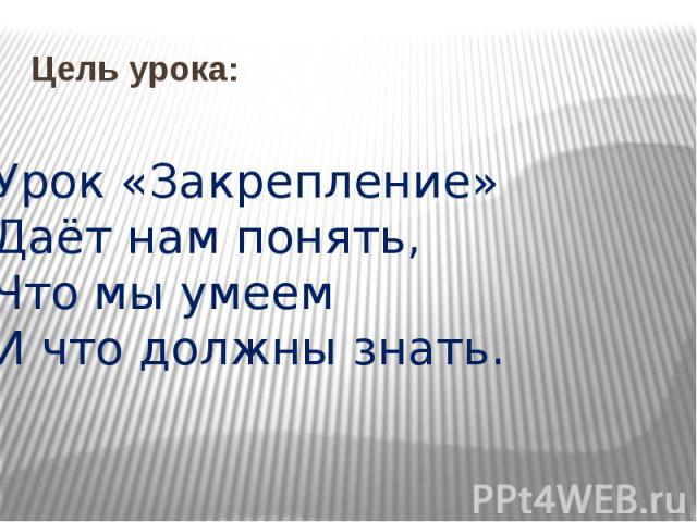 Цель урока: Урок «Закрепление»Даёт нам понять,Что мы умеемИ что должны знать.