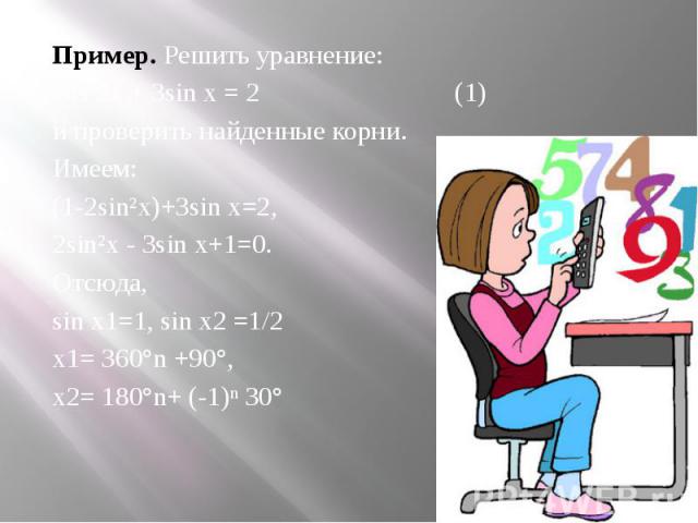 Пример. Решить уравнение:cos 2х + 3sin х = 2 (1)и проверить найденные корни.Имеем: (1-2sin²х)+3sin х=2,2sin²х - 3sin х+1=0.Отсюда,sin х1=1, sin х2 =1/2х1= 360°n +90°, х2= 180°n+ (-1)ⁿ 30°