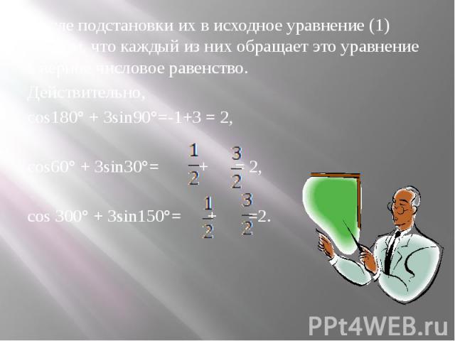 После подстановки их в исходное уравнение (1) найдем, что каждый из них обращает это уравнение в верное числовое равенство.Действительно, сos180° + 3sin90°=-1+3 = 2,cos60° + 3sin30°= + = 2,cos 300° + 3sin150°= + =2.