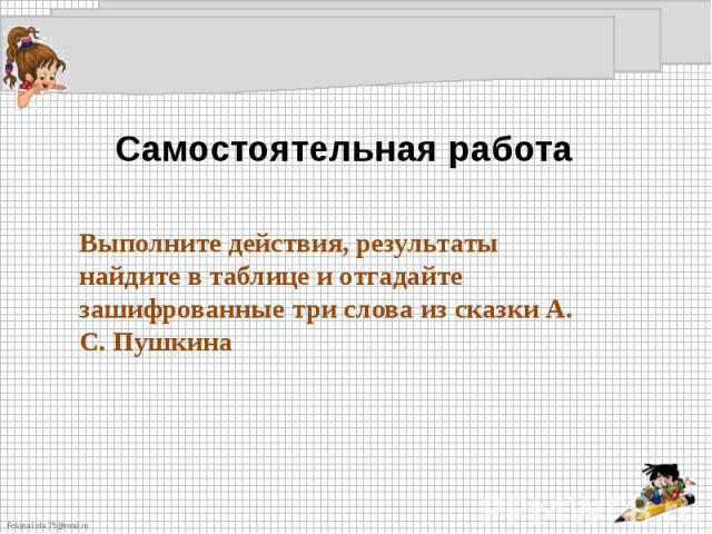 Самостоятельная работа Выполните действия, результаты найдите в таблице и отгадайте зашифрованные три слова из сказки А. С. Пушкина