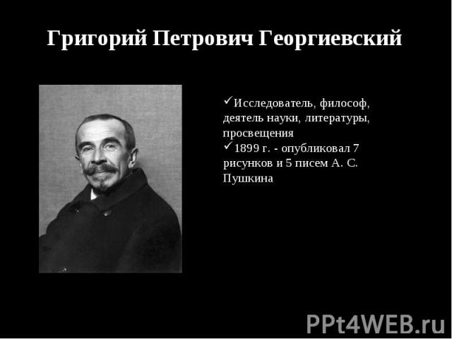 Григорий Петрович Георгиевский Исследователь, философ, деятель науки, литературы, просвещения1899 г. - опубликовал 7 рисунков и 5 писем А. С. Пушкина