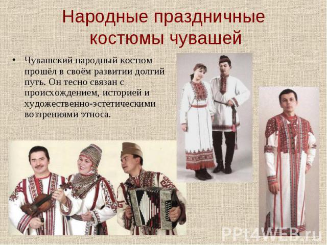 Народные праздничные костюмы чувашей Чувашский народный костюм прошёл в своём развитии долгий путь. Он тесно связан с происхождением, историей и художественно-эстетическими воззрениями этноса.