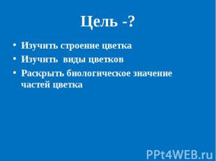 Цель -? Изучить строение цветкаИзучить виды цветковРаскрыть биологическое значен