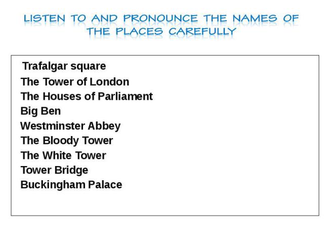 Listen to and pronounce the names of the places carefully Trafalgar square The Tower of London The Houses of Parliament Big Ben Westminster Abbey The Bloody Tower The White Tower Tower Bridge Buckingham Palace